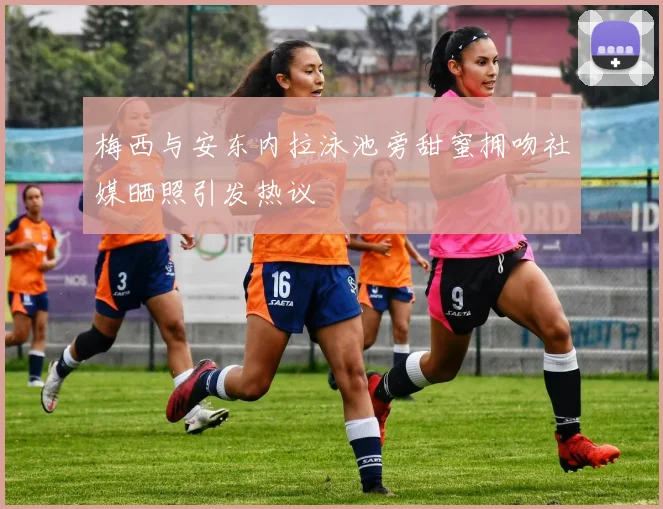 梅西与安东内拉泳池旁甜蜜拥吻社媒晒照引发热议