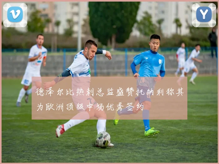 德泽尔比热刺总监盛赞托纳利称其为欧洲顶级中场优秀签约