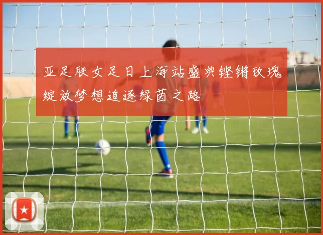 亚足联女足日上海站盛典铿锵玫瑰绽放梦想追逐绿茵之路