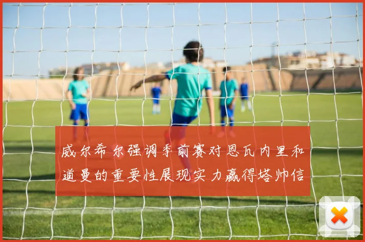 威尔希尔强调季前赛对恩瓦内里和道曼的重要性展现实力赢得塔帅信任