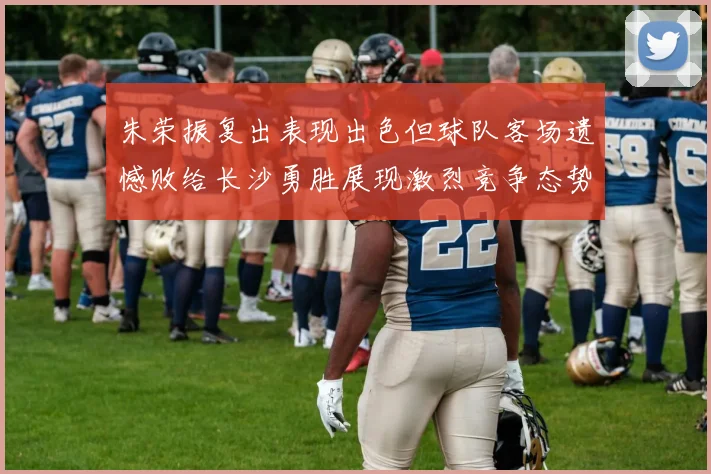 朱荣振复出表现出色但球队客场遗憾败给长沙勇胜展现激烈竞争态势