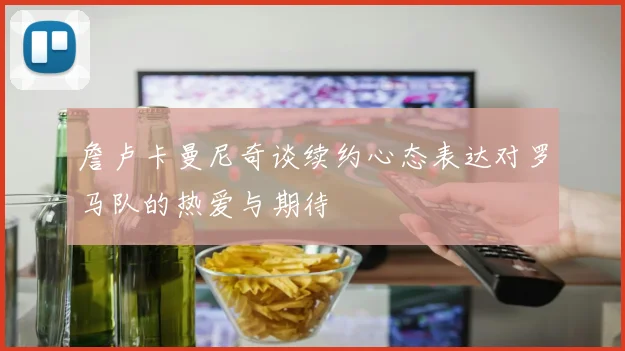 詹卢卡曼尼奇谈续约心态表达对罗马队的热爱与期待