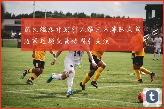 热火雄鹿计划引入第三方球队灰熊活塞近期交易传闻引关注