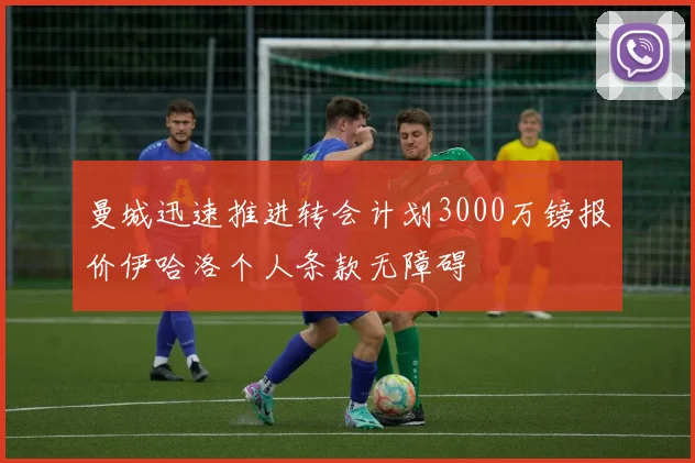 曼城迅速推进转会计划3000万镑报价伊哈洛个人条款无障碍
