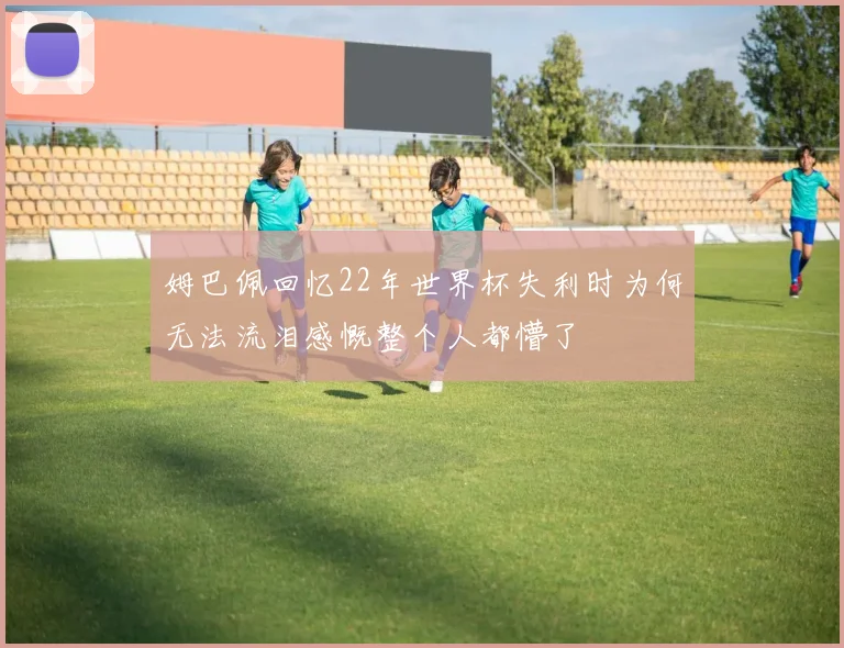 姆巴佩回忆22年世界杯失利时为何无法流泪感慨整个人都懵了