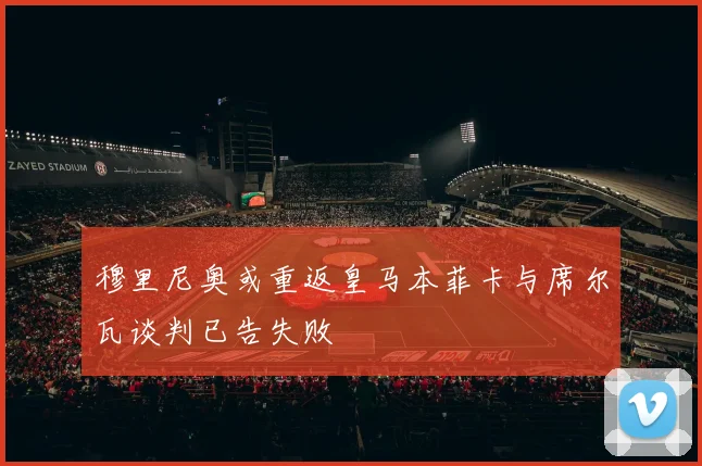 穆里尼奥或重返皇马本菲卡与席尔瓦谈判已告失败
