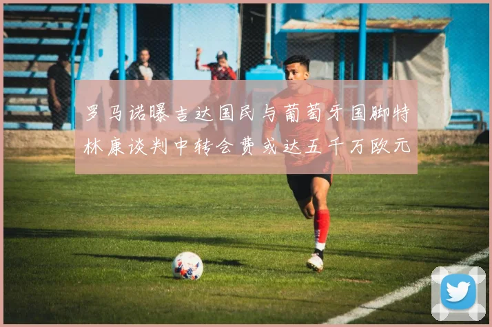 罗马诺曝吉达国民与葡萄牙国脚特林康谈判中转会费或达五千万欧元