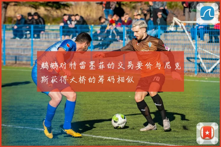鹈鹕对特雷墨菲的交易要价与尼克斯获得大桥的筹码相似