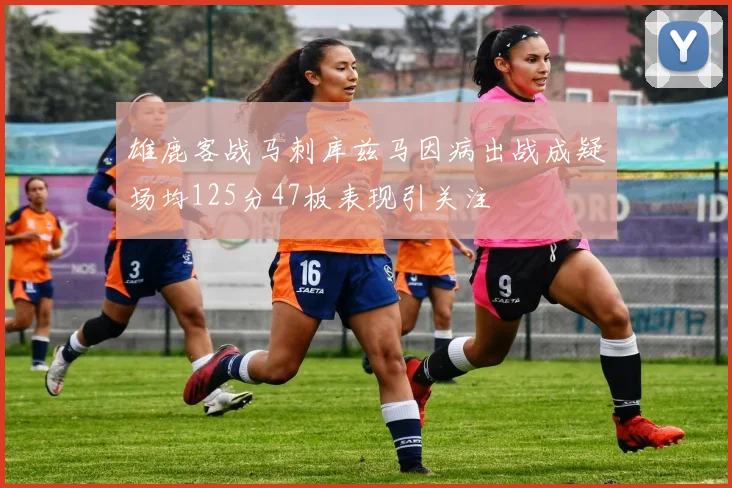雄鹿客战马刺库兹马因病出战成疑场均125分47板表现引关注