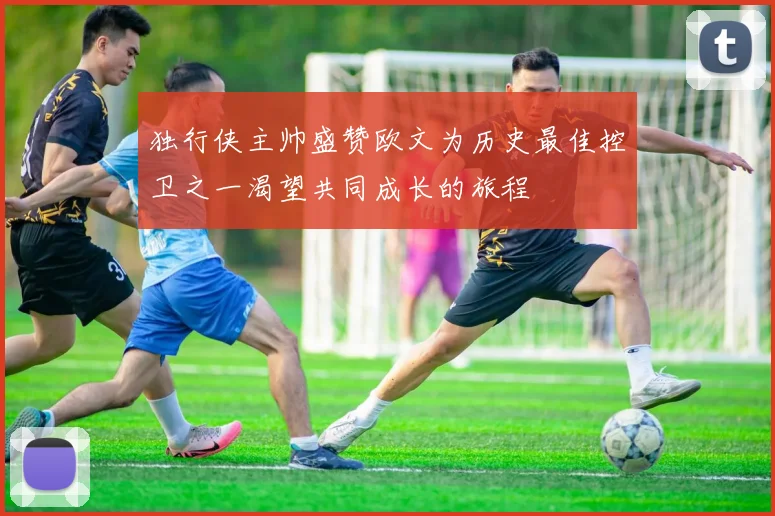 独行侠主帅盛赞欧文为历史最佳控卫之一渴望共同成长的旅程