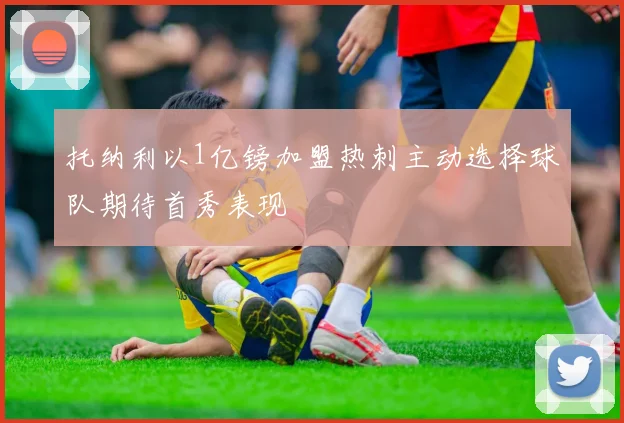 托纳利以1亿镑加盟热刺主动选择球队期待首秀表现