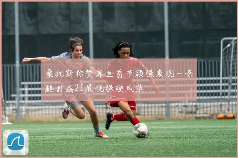 桑托斯称赞库里首节顽强表现一条腿打成21展现强硬风范