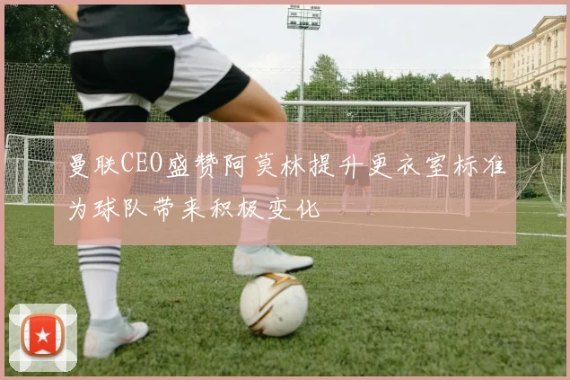 曼联CEO盛赞阿莫林提升更衣室标准为球队带来积极变化