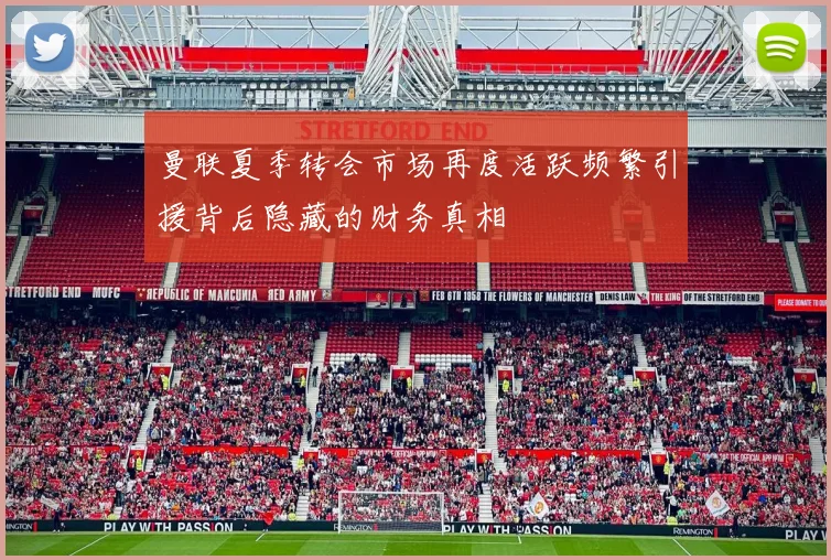 曼联夏季转会市场再度活跃频繁引援背后隐藏的财务真相