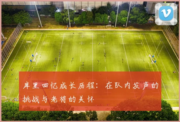 库里回忆成长历程：在队内发声的挑战与老将的关怀