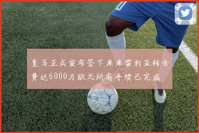 皇马正式宣布签下库库雷利亚转会费达6000万欧元所有手续已完成